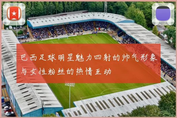巴西足球明星魅力四射的帅气形象与女性粉丝的热情互动