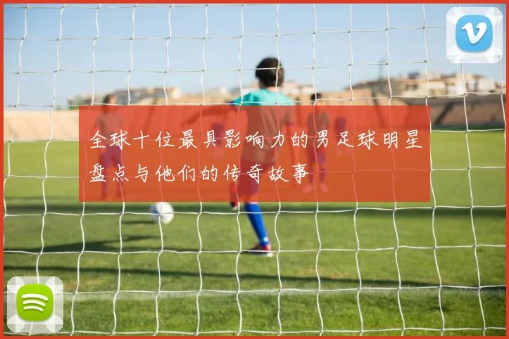 全球十位最具影响力的男足球明星盘点与他们的传奇故事