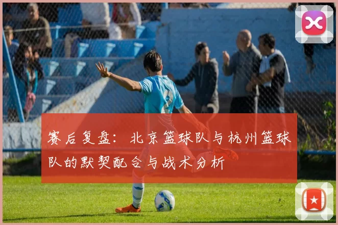 赛后复盘：北京篮球队与杭州篮球队的默契配合与战术分析
