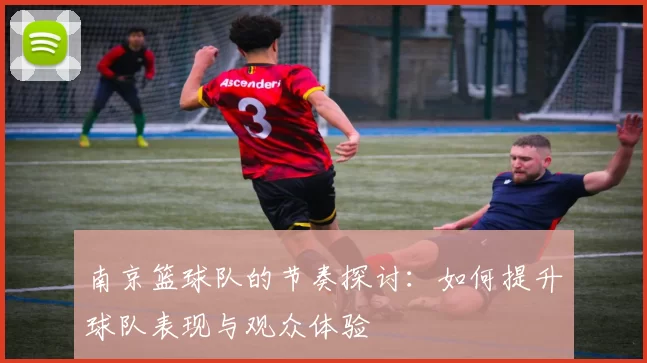 南京篮球队的节奏探讨：如何提升球队表现与观众体验