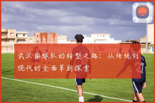 武汉排球队的转型之路：从传统到现代的全面革新探索