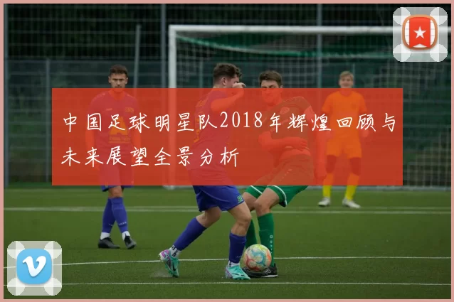 中国足球明星队2018年辉煌回顾与未来展望全景分析