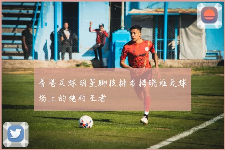 香港足球明星脚技排名揭晓谁是球场上的绝对王者