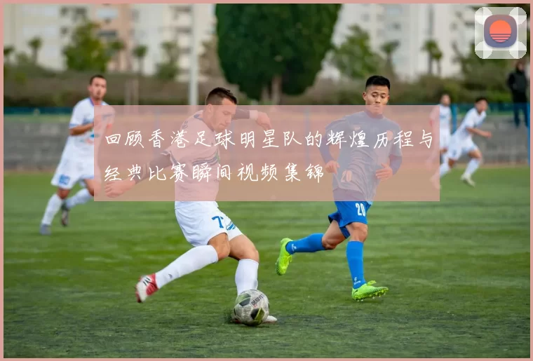 回顾香港足球明星队的辉煌历程与经典比赛瞬间视频集锦