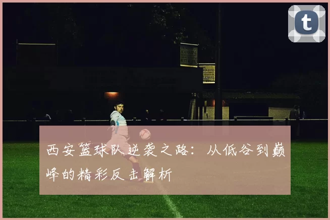 西安篮球队逆袭之路：从低谷到巅峰的精彩反击解析