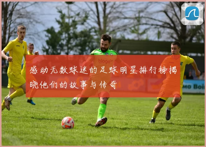 感动无数球迷的足球明星排行榜揭晓他们的故事与传奇