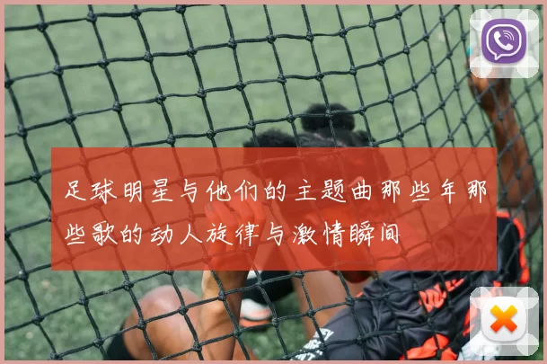 足球明星与他们的主题曲那些年那些歌的动人旋律与激情瞬间
