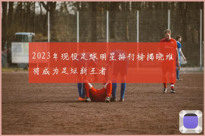 2023年现役足球明星排行榜揭晓谁将成为足坛新王者