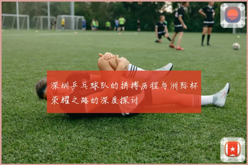 深圳乒乓球队的拼搏历程与洲际杯荣耀之路的深度探讨