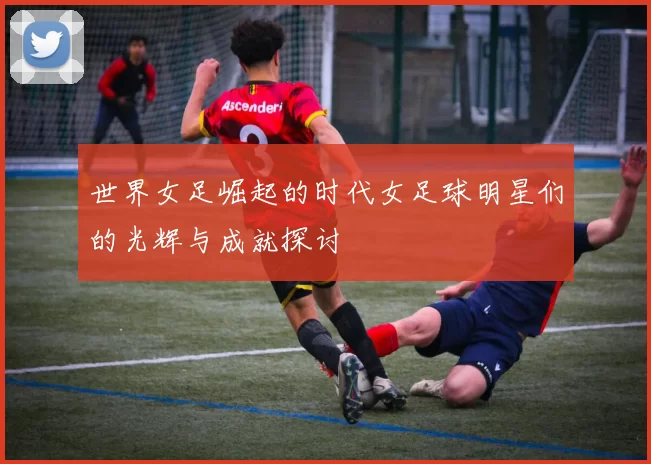 世界女足崛起的时代女足球明星们的光辉与成就探讨