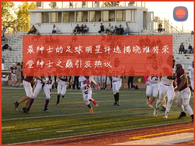 最绅士的足球明星评选揭晓谁将荣登绅士之巅引发热议