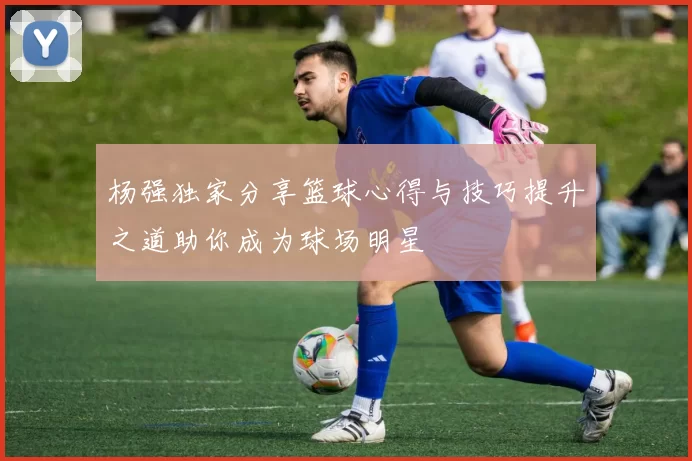 杨强独家分享篮球心得与技巧提升之道助你成为球场明星