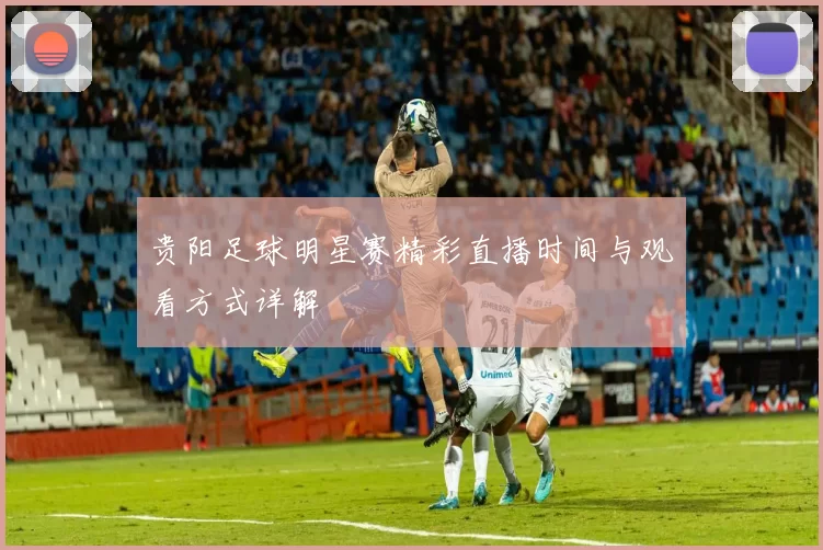 贵阳足球明星赛精彩直播时间与观看方式详解