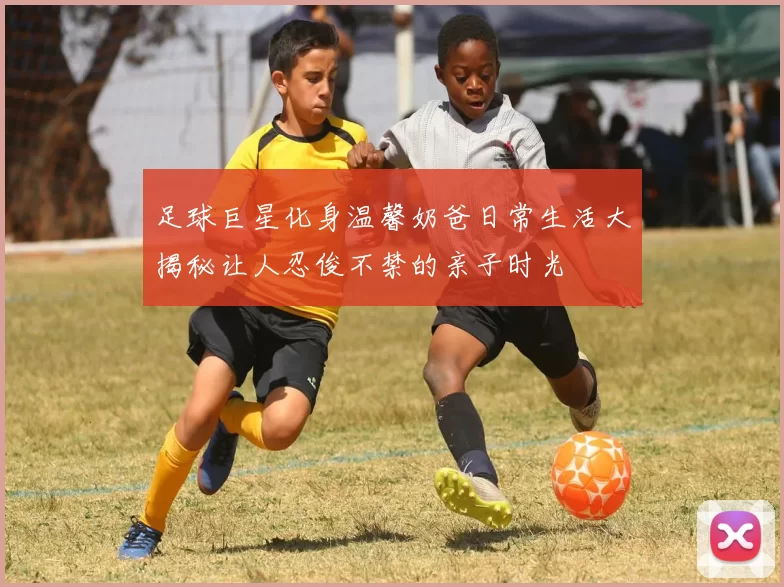 足球巨星化身温馨奶爸日常生活大揭秘让人忍俊不禁的亲子时光