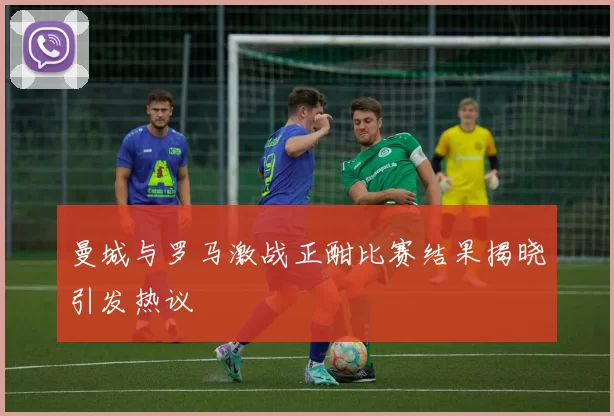 曼城与罗马激战正酣比赛结果揭晓引发热议