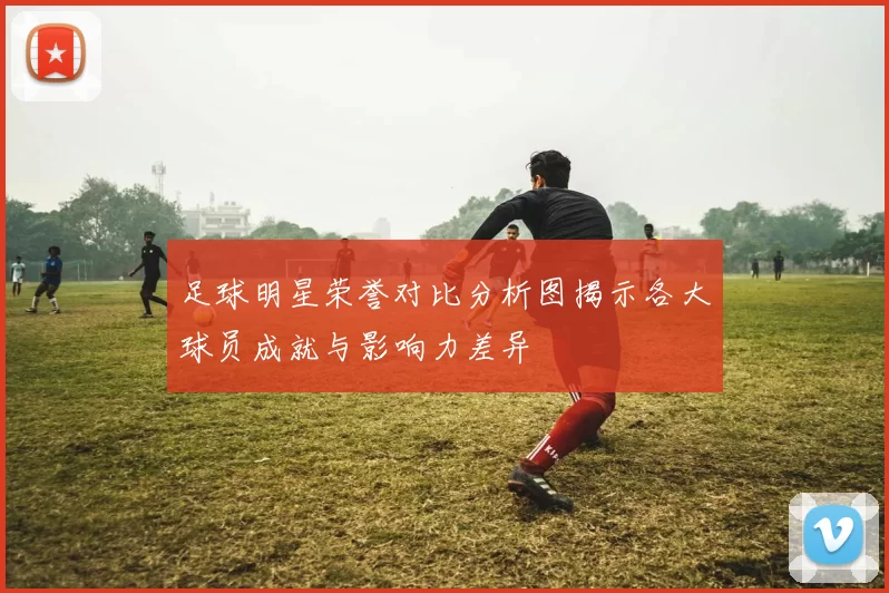 足球明星荣誉对比分析图揭示各大球员成就与影响力差异