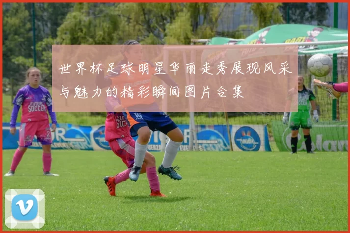 世界杯足球明星华丽走秀展现风采与魅力的精彩瞬间图片合集