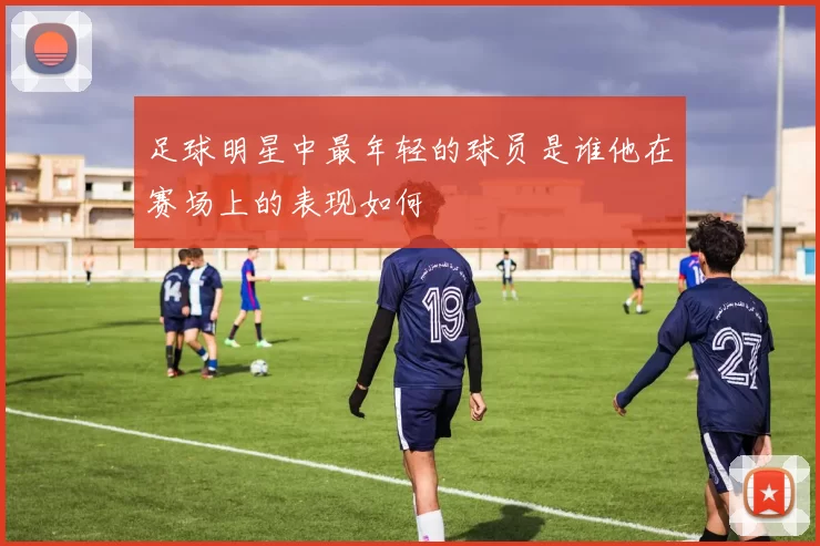 足球明星中最年轻的球员是谁他在赛场上的表现如何