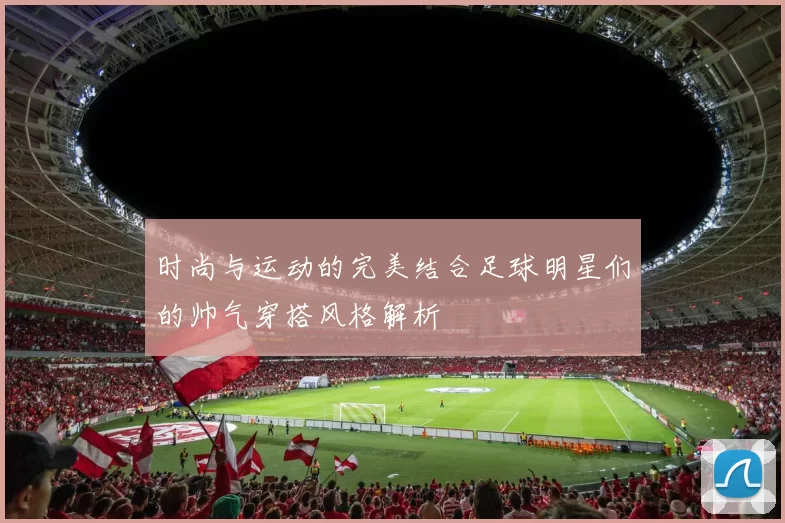 时尚与运动的完美结合足球明星们的帅气穿搭风格解析