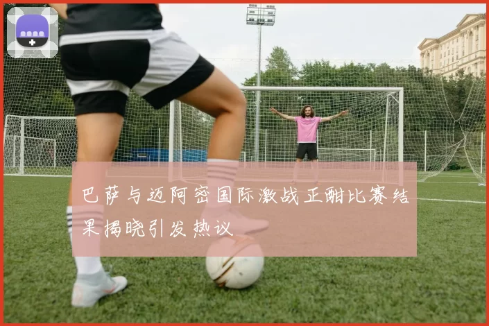 巴萨与迈阿密国际激战正酣比赛结果揭晓引发热议
