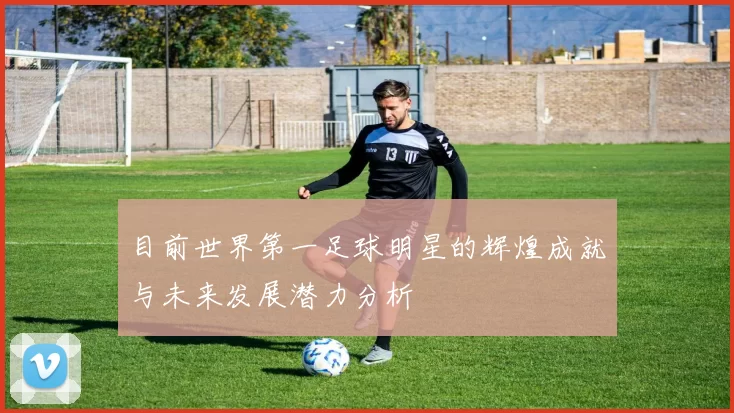 目前世界第一足球明星的辉煌成就与未来发展潜力分析