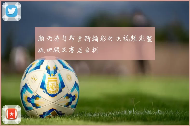 颜丙涛与希金斯精彩对决视频完整版回顾及赛后分析