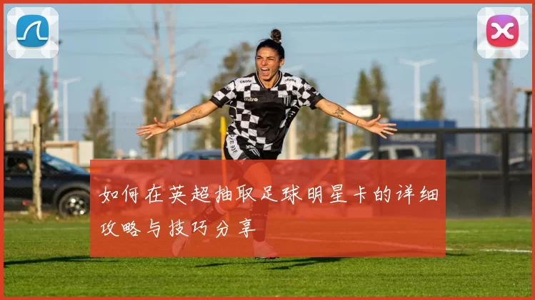 如何在英超抽取足球明星卡的详细攻略与技巧分享