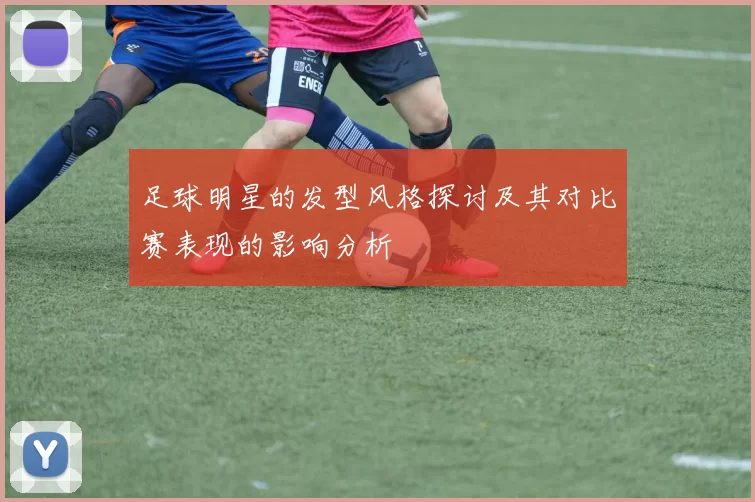 足球明星的发型风格探讨及其对比赛表现的影响分析