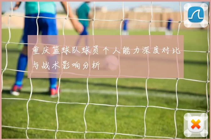 重庆篮球队球员个人能力深度对比与战术影响分析