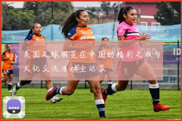 美国足球明星在中国的精彩之旅与文化交流活动全记录