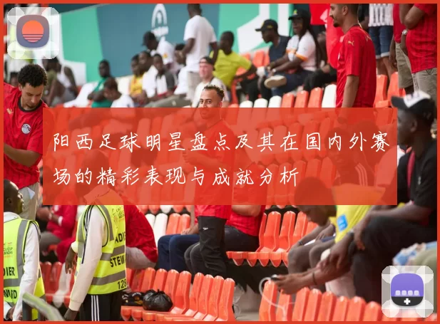 阳西足球明星盘点及其在国内外赛场的精彩表现与成就分析