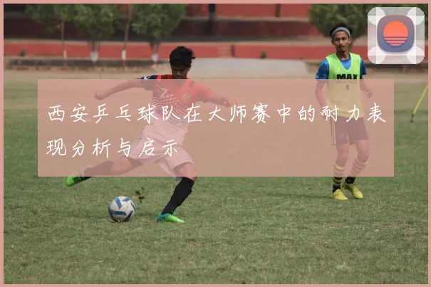 西安乒乓球队在大师赛中的耐力表现分析与启示