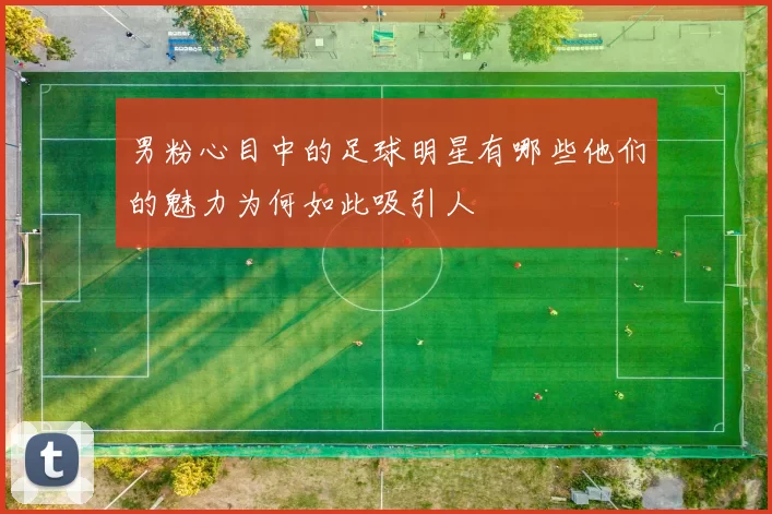 男粉心目中的足球明星有哪些他们的魅力为何如此吸引人