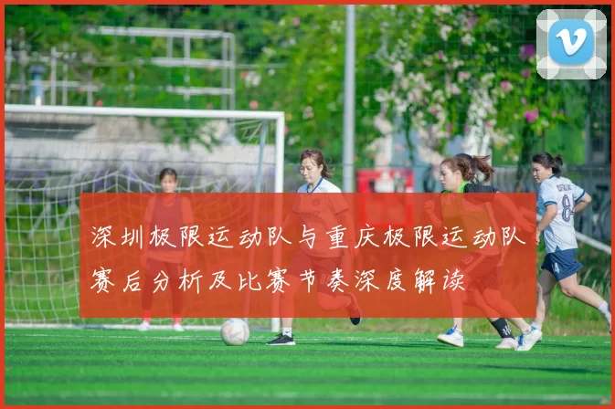 深圳极限运动队与重庆极限运动队赛后分析及比赛节奏深度解读