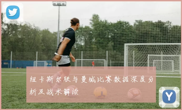 纽卡斯尔联与曼城比赛数据深度分析及战术解读
