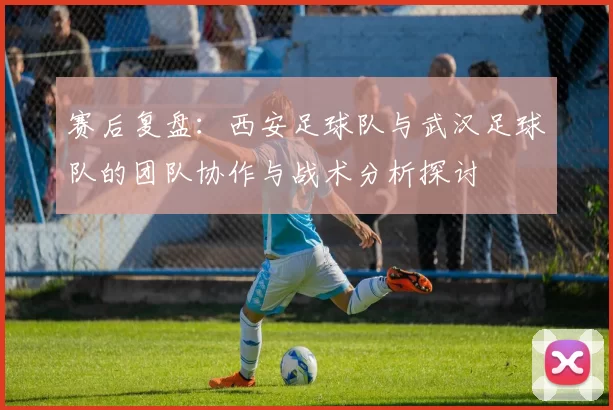 赛后复盘：西安足球队与武汉足球队的团队协作与战术分析探讨