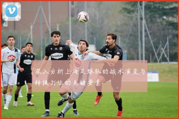 深入分析上海足球队的战术演变与转换打法的关键要素