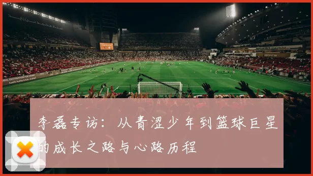 李磊专访：从青涩少年到篮球巨星的成长之路与心路历程