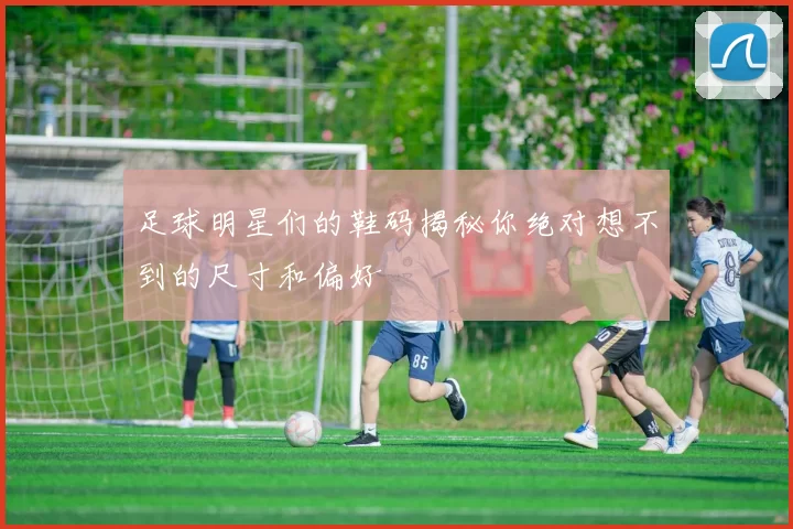 足球明星们的鞋码揭秘你绝对想不到的尺寸和偏好