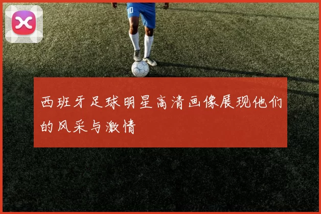 西班牙足球明星高清画像展现他们的风采与激情