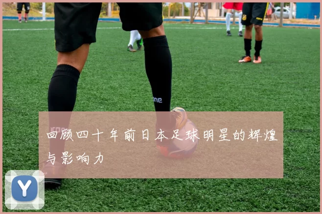 回顾四十年前日本足球明星的辉煌与影响力