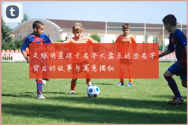 足球明星孩子名字大盘点这些名字背后的故事与寓意揭秘