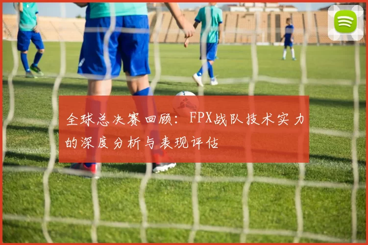 全球总决赛回顾：FPX战队技术实力的深度分析与表现评估
