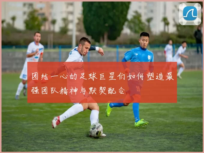 团结一心的足球巨星们如何塑造最强团队精神与默契配合