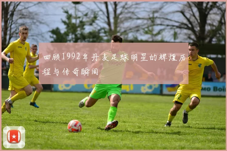 回顾1992年丹麦足球明星的辉煌历程与传奇瞬间
