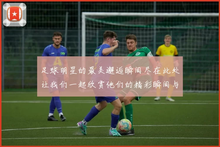 足球明星的最美邂逅瞬间尽在此处让我们一起欣赏他们的精彩瞬间与魅力风采