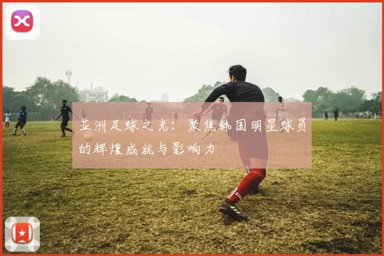 亚洲足球之光：聚焦韩国明星球员的辉煌成就与影响力