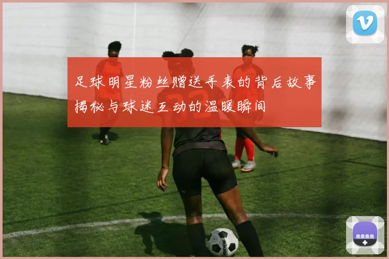 足球明星粉丝赠送手表的背后故事揭秘与球迷互动的温暖瞬间