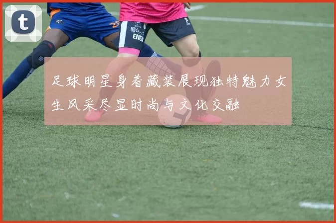 足球明星身着藏装展现独特魅力女生风采尽显时尚与文化交融