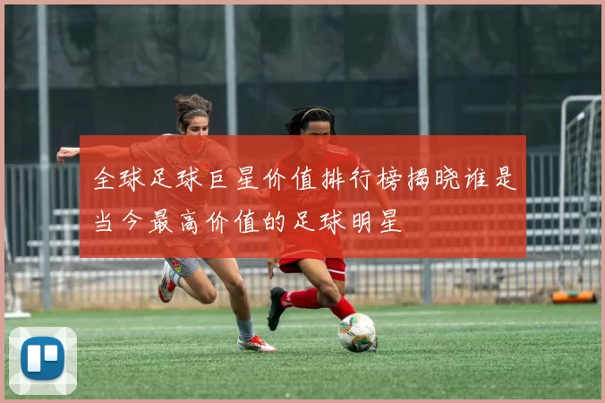 全球足球巨星价值排行榜揭晓谁是当今最高价值的足球明星